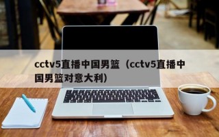 cctv5直播中国男篮（cctv5直播中国男篮对意大利）