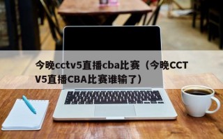 今晚cctv5直播cba比赛（今晚CCTV5直播CBA比赛谁输了）