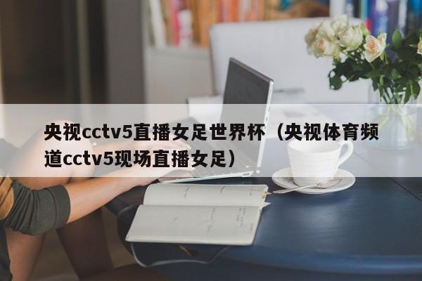 央视cctv5直播女足世界杯（央视体育频道cctv5现场直播女足）