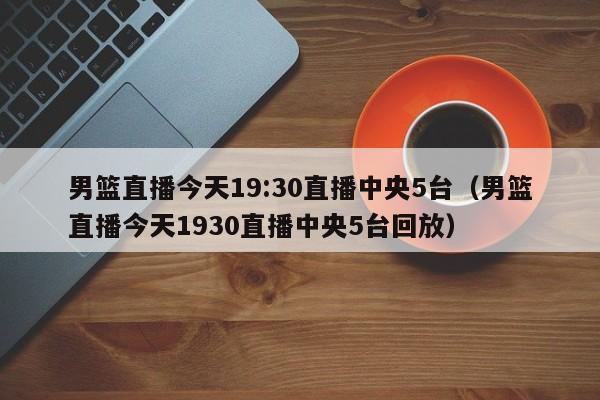 男篮直播今天19:30直播中央5台（男篮直播今天1930直播中央5台回放）