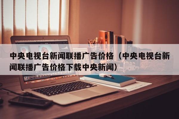 中央电视台新闻联播广告价格（中央电视台新闻联播广告价格下载中央新闻）