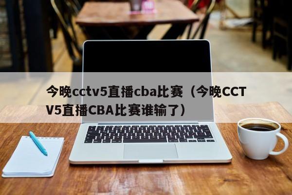 今晚cctv5直播cba比赛（今晚CCTV5直播CBA比赛谁输了）