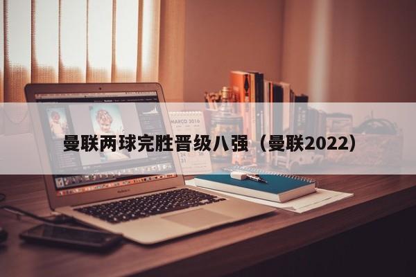 曼联两球完胜晋级八强（曼联2022）